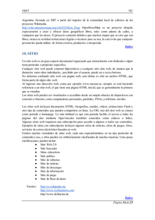 PRET TIC 
Argentina, formada en 2007 a partir del impulso de la comunidad local de editores de los 
proyectos Wikimedia. 
http://wiki.openstreetmap.org/wiki/ES:Main_Page OpenStreetMap es un proyecto dirigido 
expresamente a crear y ofrecer datos geográficos libres, tales como planos de calles, a 
cualquiera que los desee. El proyecto comenzó debido a que muchos mapas que se cree que son 
libres, tienen en realidad restricciones legales o técnicas para su uso, lo cual evita que cualquier 
persona los pueda utilizar de forma creativa, productiva o inesperada. 
Índice 
Página 16 de 25 
10. SITIO 
Un sitio web es un gran espacio documental organizado que normalmente está dedicado a algún 
tema particular o propósito específico. 
Cualquier sitio web puede contener hiperenlaces a cualquier otro sitio web, de manera que la 
distinción entre sitios individuales, percibido por el usuario, puede ser a veces borrosa. 
No debemos confundir sitio web con página web; esta última es sólo un archivo HTML, que 
forma parte de algún sitio web. 
Al ingresar una dirección web, como por ejemplo www.masanz.es, siempre se está haciendo 
referencia a un sitio web, el que tiene una página HTML inicial, que es generalmente la primera 
que se visualiza. 
Los sitios web pueden ser visualizados o accedidos desde un amplio abanico de dispositivos con 
conexión a Internet, como computadoras personales, portátiles, PDAs, y teléfonos móviles. 
Los sitios web incluyen documentos HTML, fotografías, sonidos, vídeos, animaciones Flash y 
otro tipo de contenidos que pueden compartirse en línea. La URL raíz del sitio web se conoce 
como portada o homepage. Lo más habitual es que esta portada facilite el acceso a todas las 
páginas del sitio mediante hipervínculos (también conocidos como enlaces o links). 
Algunos sitios web requieren una subscripción para acceder a algunos o todos sus contenidos. 
Ejemplos de sitios con subscripción incluyen algunos sitios de noticias, sitios de juegos, foros, 
servicios de correo electrónico basados en web. 
Existen muchas variedades de sitios web, cada uno especializándose en un tipo particular de 
contenido o uso, y ellos pueden ser arbitrariamente clasificados de muchas maneras. Unas pocas 
clasificaciones pueden incluir: 
● Sitio Web 2.0 
● Sitio buscador 
● Sitios educativos 
● Sitio político 
● Sitio de subastas 
● Sitio de noticias 
● Sitio de descargas 
● Sitio de información 
● Sitio de juego 
● Sitio de Base de datos 
Fuentes: http://es.wikipedia.org 
http://www.webnometro.com 
http://www.definicion.de 
Índice 
 