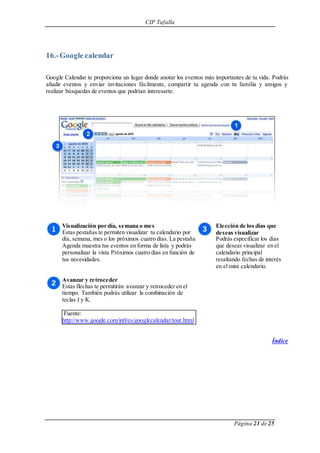 CIP Tafalla 
Página 21 de 25 
16.- Google calendar 
Google Calendar te proporciona un lugar donde anotar los eventos más importantes de tu vida. Podrás 
añadir eventos y enviar invitaciones fácilmente, compartir tu agenda con tu familia y amigos y 
realizar búsquedas de eventos que podrían interesarte. 
Visualización por día, semana o mes 
Estas pestañas te permiten visualizar tu calendario por 
día, semana, mes o los próximos cuatro días. La pestaña 
Agenda muestra tus eventos en forma de lista y podrás 
personalizar la vista Próximos cuatro días en función de 
tus necesidades. 
Avanzar y retroceder 
Estas flechas te permitirán avanzar y retroceder en el 
tiempo. También podrás utilizar la combinación de 
teclas J y K. 
Fuente: 
http://www.google.com/intl/es/googlecalendar/tour.html 
Elección de los días que 
deseas visualizar 
Podrás especificar los días 
que deseas visualizar en el 
calendario principal 
resaltando fechas de interés 
en el mini calendario. 
Índice 
 