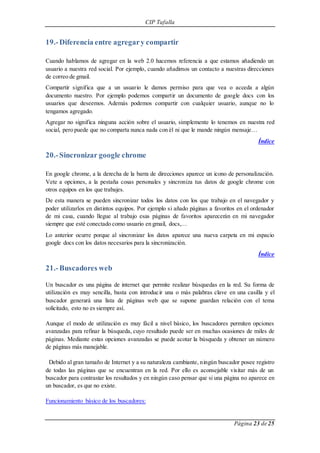 CIP Tafalla 
Página 23 de 25 
19.- Diferencia entre agregar y compartir 
Cuando hablamos de agregar en la web 2.0 hacemos referencia a que estamos añadiendo un 
usuario a nuestra red social. Por ejemplo, cuando añadimos un contacto a nuestras direcciones 
de correo de gmail. 
Compartir significa que a un usuario le damos permiso para que vea o acceda a algún 
documento nuestro. Por ejemplo podemos compartir un documento de google docs con los 
usuarios que deseemos. Además podemos compartir con cualquier usuario, aunque no lo 
tengamos agregado. 
Agregar no significa ninguna acción sobre el usuario, simplemente lo tenemos en nuestra red 
social, pero puede que no comparta nunca nada con él ni que le mande ningún mensaje… 
Índice 
20.- Sincronizar google chrome 
En google chrome, a la derecha de la barra de direcciones aparece un icono de personalización. 
Vete a opciones, a la pestaña cosas personales y sincroniza tus datos de google chrome con 
otros equipos en los que trabajes. 
De esta manera se pueden sincronizar todos los datos con los que trabajo en el navegador y 
poder utilizarlos en distintos equipos. Por ejemplo si añado páginas a favoritos en el ordenador 
de mi casa, cuando llegue al trabajo esas páginas de favoritos aparecerán en mi navegador 
siempre que esté conectado como usuario en gmail, docs,… 
Lo anterior ocurre porque al sincronizar los datos aparece una nueva carpeta en mi espacio 
google docs con los datos necesarios para la sincronización. 
Índice 
21.- Buscadores web 
Un buscador es una página de internet que permite realizar búsquedas en la red. Su forma de 
utilización es muy sencilla, basta con introducir una o más palabras clave en una casilla y el 
buscador generará una lista de páginas web que se supone guardan relación con el tema 
solicitado, esto no es siempre así. 
Aunque el modo de utilización es muy fácil a nivel básico, los buscadores permiten opciones 
avanzadas para refinar la búsqueda, cuyo resultado puede ser en muchas ocasiones de miles de 
páginas. Mediante estas opciones avanzadas se puede acotar la búsqueda y obtener un número 
de páginas más manejable. 
Debido al gran tamaño de Internet y a su naturaleza cambiante, ningún buscador posee registro 
de todas las páginas que se encuentran en la red. Por ello es aconsejable visitar más de un 
buscador para contrastar los resultados y en ningún caso pensar que si una página no aparece en 
un buscador, es que no existe. 
Funcionamiento básico de los buscadores: 
 