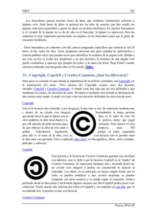 PRET TIC 
Los buscadores poseen enormes bases de datos que contienen información referente a 
páginas web. Estas bases de datos se generan por las altas de usuarios que han creado sus 
páginas web (esto equivaldría a poner tus datos en un listín telefónico). En muchos buscadores, 
si el creador de la página no se da de alta en el buscador, la página no aparecerá. Para las 
empresas es muy importante promocionar sus páginas en los buscadores para que la gente las 
encuentra fácilmente. 
Otros buscadores, no contentos con ello, poseen programas específicos que rastrean la red 24 
horas al día, todos los días. Estos programas procesan una gran cantidad de información y 
extraen palabras clave que puedan servir para identificar la temática de la página web. Debido a 
que esta acción se realiza por programas y no por personas, la temática de una página web 
puede confundirse y aparecer por ejemplo un enlace a la marca de Jeans "Pepe Pardo" cuando 
estemos realizando una búsqueda sobre el Oso pardo. Índice 
22.- Copyright, Copyleft y Creative Commons ¿Qué los diferencia? 
Hace poco os comenté en una entrada la importancia de no utilizar contenidos con Copyright sin 
la autorización del autor. Pero además del Copyright existen otras dos licencias 
virtuales: Copyleft y Creative Commons. A simple vista, hay algo que las tres defienden y que 
mantienen en común, los derechos de autor. Mi objetivo mediante esta entrada es informaros de 
una manera muy simple el modo en el que estas tres licencias defienden los derechos de autor. 
Copyright 
Esta es la licencia más conocida, y por desgracia, la que más se usa. Se representa mediante una 
c dentro de un círculo (ver imagen). Normalmente la única persona 
que puede hacer lo que le plazca con su obra es el autor de esta. En 
otras palabras, la obra tiene dueño y si la quieres, tienes que pagar 
por ella además de pedir permiso para utilizarla. Pero demos el caso 
de que obtienes la obra de este autor o empresa, pues NO 
podrás redistribuirla legalmente, porque el único capacitado 
para ello es el autor de la obra, esto es, esta licencia solo te permite tener 
la obra para uso personal. Esta es aplicada entre otros: en discográficas, libros, obras teatrales, 
películas y software. 
Página 24 de 25 
Copyleft 
Esta licencia y la licencia de Creative Commons guardan una similitud 
casi idéntica, esto se debe a que la licencia Copyleft es la “madre” de 
Creative Commons. Se representa mediante una c invertida dentro de 
un círculo (ver imagen) y podría ser considerado lo opuesto al 
copyright. Las obras, en un principio, no tienen ningún límite, por lo 
tanto: se pueden modificar a una versión mejorada, se pueden 
compartir con otros usuarios y se puede copiar el contenido. Incluso 
partiendo desde la obra prima y haciéndole algunas mejoras esa obra Copyleft podría pasar a ser 
comercial. Tenéis mucha más información sobre el Copyleft y sus estatutos en este link, que os 
recomiendo leer si pensáis en usar esta licencia. 
Creative Commons 
 