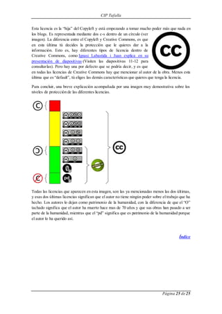 CIP Tafalla 
Esta licencia es la “hija” del Copyleft y está empezando a tomar mucho poder más que nada en 
los blogs. Es representada mediante dos c-s dentro de un círculo (ver 
imagen). La diferencia entre el Copyleft y Creative Commons, es que 
en esta última tú decides la protección que le quieres dar a la 
información. Esto es, hay diferentes tipos de licencia dentro de 
Creative Commons, como Ignasi Labastida i Juan explica en su 
presentación de diapositivas (Visiten las diapositivas 11-12 para 
consultarlas). Pero hay una por defecto que se podría decir, y es que 
en todas las licencias de Creative Commons hay que mencionar al autor de la obra. Menos esta 
última que es “default”, tú eliges las demás características que quieres que tenga la licencia. 
Para concluir, una breve explicación acompañada por una imagen muy demostrativa sobre los 
niveles de protección de las diferentes licencias. 
Todas las licencias que aparecen en esta imagen, son las ya mencionadas menos las dos últimas, 
y esas dos últimas licencias significan que el autor no tiene ningún poder sobre el trabajo que ha 
hecho. Los autores lo dejan como patrimonio de la humanidad, con la diferencia de que el “O” 
tachado significa que el autor ha muerto hace mas de 70 años y que sus obras han pasado a ser 
parte de la humanidad, mientras que el “pd” significa que es patrimonio de la humanidad porque 
el autor lo ha querido así. 
Índice 
Página 25 de 25 
