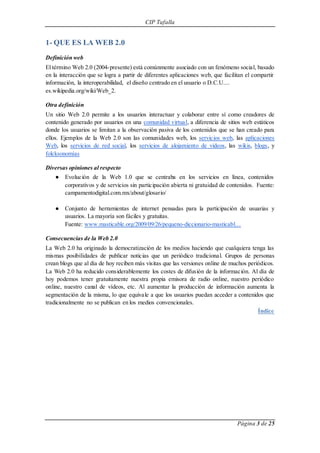CIP Tafalla 
Página 3 de 25 
1- QUE ES LA WEB 2.0 
Definición web 
El término Web 2.0 (2004-presente) está comúnmente asociado con un fenómeno social, basado 
en la interacción que se logra a partir de diferentes aplicaciones web, que facilitan el compartir 
información, la interoperabilidad, el diseño centrado en el usuario o D.C.U.... 
es.wikipedia.org/wiki/Web_2. 
Otra definición 
Un sitio Web 2.0 permite a los usuarios interactuar y colaborar entre sí como creadores de 
contenido generado por usuarios en una comunidad virtual, a diferencia de sitios web estáticos 
donde los usuarios se limitan a la observación pasiva de los contenidos que se han creado para 
ellos. Ejemplos de la Web 2.0 son las comunidades web, los servicios web, las aplicaciones 
Web, los servicios de red social, los servicios de alojamiento de videos, las wikis, blogs, y 
folcksonomías 
Diversas opiniones al respecto 
● Evolución de la Web 1.0 que se centraba en los servicios en línea, contenidos 
corporativos y de servicios sin participación abierta ni gratuidad de contenidos. Fuente: 
campamentodigital.com.mx/about/glosario/ 
● Conjunto de herramientas de internet pensadas para la participación de usuarias y 
usuarios. La mayoría son fáciles y gratuitas. 
Fuente: www.masticable.org/2009/09/26/pequeno-diccionario-masticabl… 
Consecuencias de la Web 2.0 
La Web 2.0 ha originado la democratización de los medios haciendo que cualquiera tenga las 
mismas posibilidades de publicar noticias que un periódico tradicional. Grupos de personas 
crean blogs que al día de hoy reciben más visitas que las versiones online de muchos periódicos. 
La Web 2.0 ha reducido considerablemente los costes de difusión de la información. Al día de 
hoy podemos tener gratuitamente nuestra propia emisora de radio online, nuestro periódico 
online, nuestro canal de vídeos, etc. Al aumentar la producción de información aumenta la 
segmentación de la misma, lo que equivale a que los usuarios puedan acceder a contenidos que 
tradicionalmente no se publican en los medios convencionales. 
Índice 
 
