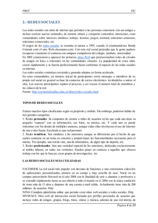 PRET TIC 
Página 4 de 25 
2.- REDES SOCIALES 
Las redes sociales son sitios de internet que permiten a las personas conectarse con sus amigos e 
incluso realizar nuevas amistades, de manera virtual, y compartir contenidos, interactuar, crear 
comunidades sobre intereses similares: trabajo, lecturas, juegos, amistad, relaciones amorosas, 
relaciones comerciales, etc. 
El origen de las redes sociales se remonta al menos a 1995, cuando el estadounidense Randy 
Conrads creó el sitio Web classmates.com. Con esta red social pretendía que la gente pudiera 
recuperar o mantener el contacto con antiguos compañeros del colegio, instituto, universidad. 
En 2002 comenzaron a aparecer los primeros sitios Web que promocionaban redes de círculos 
de amigos en línea o relaciones en las comunidades virtuales. La popularidad de estos sitios 
creció rápidamente y se fueron perfeccionando hasta conformar el espacio de las redes sociales 
en internet. 
Las redes sociales continúan creciendo y ganando adeptos en forma acelerada. 
En estas comunidades, un número inicial de participantes envía mensajes a miembros de su 
propia red social en general su base de contactos de correo electrónico- invitándolos a unirse al 
sitio. Los nuevos participantes repiten el proceso, y así crecen el número total de miembros y 
los enlaces de la red. 
Fuente: http://escritoriofamilias.educ.ar/datos/redes-sociales.html 
TIPOS DE REDES SOCIALES 
Existen muchos tipos clasificadas según su propósito y ámbito. Sin embargo, podemos hablar de 
tres grandes categorías: 
1. Redes personales. Se componen de cientos o miles de usuarios en los que cada uno tiene su 
pequeño “espacio” con su información, sus fotos , su música, etc. Y cada uno se puede 
relacionar con los demás de múltiples maneras, aunque todas ellas involucran el uso de Internet 
de una u otra forma. Facebook es una red personal. 
2. Redes temáticas. Son similares a las anteriores aunque se diferencian por el hecho de que 
suelen centrarse en un tema en concreto y proporcionan las funcionalidades necesarias para el 
mismo. Por ejemplo, una red de cine, una de informática, de algún tipo de deporte, etc. 
3. Redes profesionales. Son una variedad especial de las anteriores, dedicadas exclusivamente 
al ámbito laboral, en todas sus vertientes. Pueden poner en contacto a aquellos que ofrecen 
trabajo con los que lo buscan, crear grupos de investigación, etc. 
LAS REDES SOCIALES MÁS UTILIZADAS 
FACEBOOK La red social más popular con decenas de funciones y una extensísima colección 
de aplicaciones personalizadas, pionera en su campo y muy sencilla de usar. Nació en un 
campus universitario Harvard en el año 2004 con la finalidad de unir a alumnos y profesores y 
se extendió rápidamente hasta su uso abierto a todo el mundo en el 2006 con la única condición 
de tener más de 13 años y disponer de una cuenta e-mail válida. Actualmente tiene más de 200 
millones de usuarios. Http 
NING: Completa plataforma online que permite crear sitios web sociales y redes sociales. Http 
MYSPACE: Sitio web de interacción social formado por perfiles personales de usuarios que 
incluye redes de amigos, grupos, blogs, fotos, vídeos y música, además de una red interna de 
 