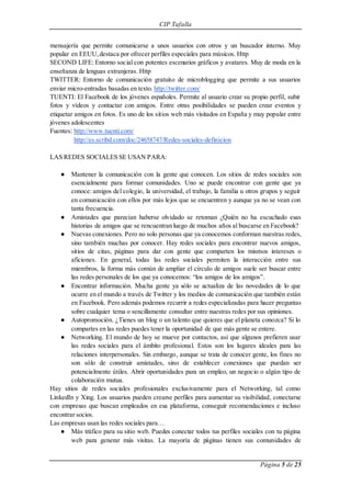 CIP Tafalla 
mensajería que permite comunicarse a unos usuarios con otros y un buscador interno. Muy 
popular en EEUU, destaca por ofrecer perfiles especiales para músicos. Http 
SECOND LIFE: Entorno social con potentes escenarios gráficos y avatares. Muy de moda en la 
enseñanza de lenguas extranjeras. Http 
TWITTER: Entorno de comunicación gratuito de microblogging que permite a sus usuarios 
enviar micro-entradas basadas en texto. http://twitter.com/ 
TUENTI: El Facebook de los jóvenes españoles. Permite al usuario crear su propio perfil, subir 
fotos y vídeos y contactar con amigos. Entre otras posibilidades se pueden crear eventos y 
etiquetar amigos en fotos. Es uno de los sitios web más visitados en España y muy popular entre 
jóvenes adolescentes 
Fuentes: http://www.tuenti.com/ 
Página 5 de 25 
http://es.scribd.com/doc/24658747/Redes-sociales-definicion 
LAS REDES SOCIALES SE USAN PARA: 
● Mantener la comunicación con la gente que conocen. Los sitios de redes sociales son 
esencialmente para formar comunidades. Uno se puede encontrar con gente que ya 
conoce: amigos del colegio, la universidad, el trabajo, la familia u otros grupos y seguir 
en comunicación con ellos por más lejos que se encuentren y aunque ya no se vean con 
tanta frecuencia. 
● Amistades que parecían haberse olvidado se retoman ¿Quién no ha escuchado esas 
historias de amigos que se rencuentran luego de muchos años al buscarse en Facebook? 
● Nuevas conexiones. Pero no solo personas que ya conocemos conforman nuestras redes, 
sino también muchas por conocer. Hay redes sociales para encontrar nuevos amigos, 
sitios de citas, páginas para dar con gente que comparten los mismos intereses o 
aficiones. En general, todas las redes sociales permiten la interacción entre sus 
miembros, la forma más común de ampliar el círculo de amigos suele ser buscar entre 
las redes personales de los que ya conocemos: “los amigos de los amigos”. 
● Encontrar información. Mucha gente ya sólo se actualiza de las novedades de lo que 
ocurre en el mundo a través de Twitter y los medios de comunicación que también están 
en Facebook. Pero además podemos recurrir a redes especializadas para hacer preguntas 
sobre cualquier tema o sencillamente consultar entre nuestras redes por sus opiniones. 
● Autopromoción. ¿Tienes un blog o un talento que quieres que el planeta conozca? Si lo 
compartes en las redes puedes tener la oportunidad de que más gente se entere. 
● Networking. El mundo de hoy se mueve por contactos, así que algunos prefieren usar 
las redes sociales para el ámbito profesional. Estos son los lugares ideales para las 
relaciones interpersonales. Sin embargo, aunque se trata de conocer gente, los fines no 
son sólo de construir amistades, sino de establecer conexiones que puedan ser 
potencialmente útiles. Abrir oportunidades para un empleo, un negocio o algún tipo de 
colaboración mutua. 
Hay sitios de redes sociales profesionales exclusivamente para el Networking, tal como 
LinkedIn y Xing. Los usuarios pueden crearse perfiles para aumentar su visibilidad, conectarse 
con empresas que buscan empleados en esa plataforma, conseguir recomendaciones e incluso 
encontrar socios. 
Las empresas usan las redes sociales para… 
● Más tráfico para su sitio web. Puedes conectar todos tus perfiles sociales con tu página 
web para generar más visitas. La mayoría de páginas tienen sus comunidades de 
 