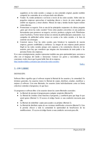 PRET TIC 
seguidores en las redes sociales y aunque se crea contenido original, pueden también 
compartir los contenidos de su web para darle más difusión. 
● Vender. Sí, vender productos o servicios a través de las redes sociales. Sobre todo las 
pequeñas empresas aprovechan el marketing directo a través de estos medios para 
exhibir sus negocios y atraer clientes. Marcas de ropa y tiendas locales logran realizar 
ventas directas. 
● Promocionar su negocio. Esta es una de las principales respuestas a la clásica pregunta 
¿para qué sirven las redes sociales? Estos sitios pueden convertirse en una poderosa 
herramientas para promover un negocio, servicio, producto o página web. Plataformas 
como Facebook y Twitter tienen incluso un sistema de publicidad para anunciantes. Las 
campañas de publicidad online toman en cuenta a las redes sociales a la hora de 
construir sus estrategias. 
● Construir marca. Usar las redes sociales para fortalecer la reputación de nuestra 
empresa, generar credibilidad y confianza. La imagen de una empresa puede parecer 
frágil en las redes sociales porque está expuesta a los comentarios directos de los 
usuarios, pero hay que considerar que ninguna otra herramienta da tanto poder a las 
personas frente a las empresas. 
Si se usan estratégicamente, pueden representar también una gran oportunidad para acercarse a 
ellos con el lenguaje del medio e interactuar. Conocer sus gustos y necesidades, lograr 
conexiones reales, hacer que la gente hable bien de tu empresa. 
http://mediawebplace.com/para-que-sirven-las-redes-sociales/ 
Índice 
Página 6 de 25 
3.- SW LIBRE 
DEFINICIÓN: 
Software libre» significa que el software respeta la libertad de los usuarios y la comunidad. En 
términos generales, los usuarios tienen la libertad de copiar, distribuir, estudiar, modificar y 
mejorar el software. Con estas libertades, los usuarios (tanto individualmente como en forma 
colectiva) controlan el programa y lo que hace. 
Un programa es software libre si los usuarios tienen las cuatro libertades esenciales: 
● La libertad de ejecutar el programa para cualquier propósito (libertad 0). 
● La libertad de estudiar cómo funciona el programa, y cambiarlo para que haga lo que 
usted quiera (libertad 1). El acceso al código fuente es una condición necesaria para 
ello. 
● La libertad de redistribuir copias para ayudar a su prójimo (libertad 2). 
● La libertad de distribuir copias de sus versiones modificadas a terceros (libertad 3). Esto 
le permite ofrecer a toda la comunidad la oportunidad de beneficiarse de las 
modificaciones. El acceso al código fuente es una condición necesaria para ello. 
 