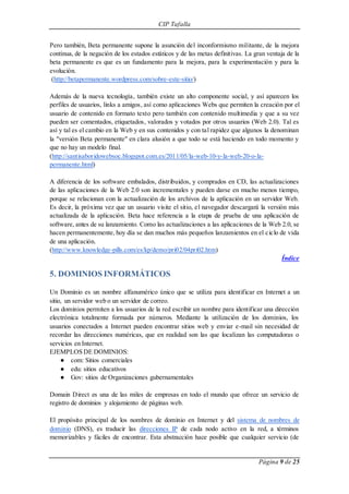CIP Tafalla 
Pero también, Beta permanente supone la asunción del inconformismo militante, de la mejora 
continua, de la negación de los estados estáticos y de las metas definitivas. La gran ventaja de la 
beta permanente es que es un fundamento para la mejora, para la experimentación y para la 
evolución. 
(http://betapermanente.wordpress.com/sobre-este-sitio/) 
Además de la nueva tecnología, también existe un alto componente social, y así aparecen los 
perfiles de usuarios, links a amigos, así como aplicaciones Webs que permiten la creación por el 
usuario de contenido en formato texto pero también con contenido multimedia y que a su vez 
pueden ser comentados, etiquetados, valorados y votados por otros usuarios (Web 2.0). Tal es 
así y tal es el cambio en la Web y en sus contenidos y con tal rapidez que algunos la denominan 
la "versión Beta permanente" en clara alusión a que todo se está haciendo en todo momento y 
que no hay un modelo final. 
(http://santisaboridowebsoc.blogspot.com.es/2011/05/la-web-10-y-la-web-20-o-la-permanente. 
Página 9 de 25 
html) 
A diferencia de los software embalados, distribuidos, y comprados en CD, las actualizaciones 
de las aplicaciones de la Web 2.0 son incrementales y pueden darse en mucho menos tiempo, 
porque se relacionan con la actualización de los archivos de la aplicación en un servidor Web. 
Es decir, la próxima vez que un usuario visite el sitio, el navegador descargará la versión más 
actualizada de la aplicación. Beta hace referencia a la etapa de prueba de una aplicación de 
software, antes de su lanzamiento. Como las actualizaciones a las aplicaciones de la Web 2.0, se 
hacen permanentemente, hoy día se dan muchos más pequeños lanzamientos en el ciclo de vida 
de una aplicación. 
(http://www.knowledge-pills.com/es/kp/demo/pri02/04pri02.htm) 
Índice 
5. DOMINIOS INFORMÁTICOS 
Un Dominio es un nombre alfanumérico único que se utiliza para identificar en Internet a un 
sitio, un servidor web o un servidor de correo. 
Los dominios permiten a los usuarios de la red escribir un nombre para identificar una dirección 
electrónica totalmente formada por números. Mediante la utilización de los dominios, los 
usuarios conectados a Internet pueden encontrar sitios web y enviar e-mail sin necesidad de 
recordar las direcciones numéricas, que en realidad son las que localizan las computadoras o 
servicios en Internet. 
EJEMPLOS DE DOMINIOS: 
● com: Sitios comerciales 
● edu: sitios educativos 
● Gov: sitios de Organizaciones gubernamentales 
Domain Direct es una de las miles de empresas en todo el mundo que ofrece un servicio de 
registro de dominios y alojamiento de páginas web. 
El propósito principal de los nombres de dominio en Internet y del sistema de nombres de 
dominio (DNS), es traducir las direcciones IP de cada nodo activo en la red, a términos 
memorizables y fáciles de encontrar. Esta abstracción hace posible que cualquier servicio (de 
 