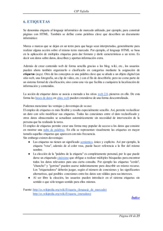 CIP Tafalla 
Página 11 de 25 
6. ETIQUETAS 
Se denomina etiqueta al lenguaje informático de marcado utilizado, por ejemplo, para construir 
páginas con HTML. También se define como palabras clave que describen un documento 
informático: 
Marca o marcas que se dejan en un texto para que luego sean interpretadas, generalmente para 
realizar alguna acción sobre el mismo texto marcado. Por ejemplo, el lenguaje HTML se basa 
en la aplicación de múltiples etiquetas para dar formato y darle características a un texto. Es 
decir son datos sobre datos, describen y aportan información extra. 
Además de crear contenido web de forma sencilla gracias a los blog, wiki, etc., los usuarios 
pueden ahora también organizarlo o clasificarlo en categorías mediante la asignación de 
etiquetas (tags). Otro de los conceptos es una palabra clave que se añade a un objeto digital (un 
sitio web, una fotografía, un clip de video, etc.) con el fin de describirlo; pero no como parte de 
un sistema formal de clasificación, sino como una vía que facilita a cualquiera la localización de 
información y contenidos. 
La acción de etiquetar datos se asocia a menudo a los sitios web 2.0, pioneros en ello. De esta 
forma las bases de datos en sitios web pueden extenderse de una forma descentralizada. 
Podemos mencionar las ventajas y desventajas de su uso: 
El empleo de etiquetas es más flexible y resulta especialmente sencillo. Así, permite reclasificar 
un dato con sólo modificar sus etiquetas. Todas las conexiones entre el dato reclasificado y 
otros datos almacenados se actualizan automáticamente sin necesidad de intervención de la 
persona que ha realizado la tarea. 
El empleo de etiquetas permite crear una forma muy popular de acceso a los datos que consiste 
en mostrar una nube de palabras. En ella se representan visualmente las etiquetas en mayor 
tamaño aquellas etiquetas que aparecen con más frecuencia. 
Sin embargo existen desventajas: 
● Las etiquetas no tienen un significado semántico, único y explícito. Así por ejemplo, la 
etiqueta "rosa", además de al color rosa, puede hacer referencia a la flor del mismo 
nombre. 
● La elección de la "palabra de la etiqueta" es completamente personal, por lo que puede 
darse un etiquetado sinónimo que obligue a realizar múltiples búsquedas para encontrar 
todos los datos relevantes para una cierta consulta. Por ejemplo las etiquetas "cerdo", 
"chancho" y "gorrino" pueden usarse indistintamente para describir un mismo recurso. 
Los "etiquetadores" deberán juzgar, según el número de conexiones y las significantes 
alternativas, qué posibles conexiones entre los datos son válidas para sus intereses. 
● Al ser libre la elección, los usuarios pueden introducir en el sistema etiquetas sin 
sentido o que sólo tengan sentido para ellos mismos. 
Fuente: http://es.wikipedia.org/wiki/Etiqueta_(lenguaje_de_marcado) 
http://es.wikipedia.org/wiki/Etiqueta_(metadato) 
Índice 
 