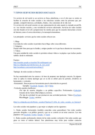 PRET TIC 
Página 12 de 25 
7-TIPOS SERVICIOS REDES SOCIALES 
Un servicio de red social es un servicio en línea, plataforma, o en el sitio que se centra en 
facilitar la creación de redes sociales o las relaciones sociales entre las personas que, por 
ejemplo, compartir intereses, actividades, fondos, o las conexiones de la vida real. 
Un servicio de red social consiste en una representación de cada usuario (a menudo un perfil), 
su / sus vínculos sociales, y una variedad de servicios adicionales. Servicios de redes sociales 
son más basado en la web y proporcionar los medios para que los usuarios interactúan a través 
de Internet, como el correo electrónico y la mensajería instantánea. 
Los principales servicios que las redes sociales ofrecen son: 
1. Blogs 
Casi todas las redes sociales te permiten hacer blogs sobre cosas diferentes. 
2. Imágenes 
Puedes subir fotos para que tu familia y amigos puedan ver lo que haces durante tus vacaciones. 
3. Videos 
Una gran cantidad de redes sociales te permiten enlazar vídeos a tu página o que incluso puedes 
subirlos desde tu ordenador. 
Fuentes: 
http://translate.google.es/translate?hl=es&langpair=en| 
http://es.wikipedia.org/wiki/Servicio_de_red_social 
http://tecnologyc.com/social-networking-2/ 
Tipología de redes sociales en Internet: 
No hay unanimidad entre los autores a la hora de proponer una tipología concreta. En algunos 
sitios se aplica la misma tipología que en su día se utilizó para los portales, dividirlos en 
horizontales y verticales: 
-Horizontales: Buscan proveer herramientas para la interrelación en general. 
Ejemplos: Facebook, Google+, Hi5 o Bebo. 
-Verticales; pueden clasificarse: 
-Por tipo de usuario; dirigidos a un público específico. Profesionales (Linkedin), 
Amantes de los Gatos (MyCatSpace), etcétera. 
-Por tipo de actividad; los que promueven una actividad particular. Videos (YouTube), 
Microbloggin Twitter, etcétera. 
(http://es.wikipedia.org/wiki/Redes_sociales#Tipolog.C3.ADa_de_redes_sociales_en_Internet) 
Las redes sociales más populares y que mejor se adaptan son las siguientes: 
1.- Redes sociales horizontales (también conocidas como generalistas): Son redes sociales 
generales dirigidas a un público general y que no se centran en un tema concreto. Las más 
populares son Facebook, Twitter, Google+ y Tuenti. 
2.- Redes sociales profesionales (dentro de las redes sociales verticales): Son redes sociales que 
giran en torno al ámbito laboral. Son plataformas muy útiles para realizar contactos 
 