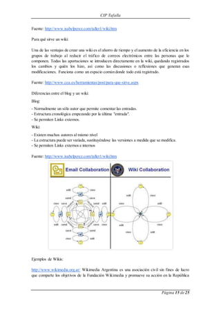 CIP Tafalla 
Página 15 de 25 
Fuente: http://www.isabelperez.com/taller1/wiki.htm 
Para qué sirve un wiki: 
Una de las ventajas de crear una wiki es el ahorro de tiempo y el aumento de la eficiencia en los 
grupos de trabajo al reducir el tráfico de correos electrónicos entre las personas que lo 
componen. Todas las aportaciones se introducen directamente en la wiki, quedando registrados 
los cambios y quién los hizo, así como las discusiones o reflexiones que generan esas 
modificaciones. Funciona como un espacio común donde todo está registrado. 
Fuente: http://www.cea.es/herramientas/post/para-que-sirve.aspx 
Diferencias entre el blog y un wiki: 
Blog: 
- Normalmente un sólo autor que permite comentar las entradas. 
- Estructura cronológica empezando por la última "entrada". 
- Se permiten Links externos. 
Wiki: 
- Existen muchos autores al mismo nivel 
- La estructura puede ser variada, sustituyéndose las versiones a medida que se modifica. 
- Se permiten Links externos e internos 
Fuente: http://www.isabelperez.com/taller1/wiki.htm 
Ejemplos de Wikis: 
http://www.wikimedia.org.ar/ Wikimedia Argentina es una asociación civil sin fines de lucro 
que comparte los objetivos de la Fundación Wikimedia y promueve su acción en la República 
 