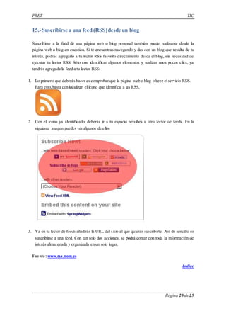 PRET TIC 
Página 20 de 25 
15.- Suscribirse a una feed (RSS) desde un blog 
Suscribirse a la feed de una página web o blog personal también puede realizarse desde la 
página web o blog en cuestión. Si te encuentras navegando y das con un blog que resulta de tu 
interés, podrás agregarlo a tu lector RSS favorito directamente desde el blog, sin necesidad de 
ejecutar tu lector RSS. Sólo con identificar algunos elementos y realizar unos pocos clics, ya 
tendrás agregada la feed a tu lector RSS: 
1. Lo primero que deberás hacer es comprobar que la página web o blog ofrece el servicio RSS. 
Para esto, basta con localizar el icono que identifica a las RSS. 
2. Con el icono ya identificado, deberás ir a tu espacio netvibes u otro lector de feeds. En la 
siguiente imagen puedes ver algunos de ellos 
3. Ya en tu lector de feeds añadirás la URL del sitio al que quieras suscribirte. Así de sencillo es 
suscribirse a una feed. Con tan solo dos acciones, se podrá contar con toda la información de 
interés almacenada y organizada en un solo lugar. 
Fuente: www.rss.nom.es 
Índice 
 