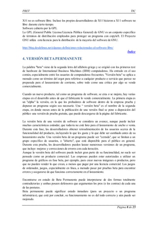 PRET TIC 
X11 no es software libre. Incluso los propios desarrolladores de X11 hicieron a X11 software no 
libre durante cierto tiempo. 
Software cubierto por la GPL 
La GPL (General Public License/Licencia Pública General) de GNU es un conjunto específico 
de términos de distribución empleados para proteger un programa con copyleft. El Proyecto 
GNU utiliza esta licencia para la distribución de la mayoría del software de GNU. 
Página 8 de 25 
http://blog.desdelinux.net/algunas-definiciones-relacionadas-al-software-libre/ 
Índice 
4. VERSIÓN BETA PERMANENTE 
La palabra "beta" viene de la segunda letra del alfabeto griego y se originó con los primeros test 
de hardware de International Business Machines (IBM) computadoras. Ha entrado en el uso 
común, especialmente entre los usuarios de computadoras frecuentes. "Versión beta" se aplica a 
menudo como un término del argot para referirse a cualquier producto o servicio que parece no 
preparada para el lanzamiento de corriente, sobre todo como una crítica por algo se vende 
comercialmente. 
Cuando un nuevo producto, tal como un programa de software, se crea o se mejora, hay varias 
etapas en el desarrollo antes de que el fabricante lo vende comercialmente. La primera etapa es 
un "alpha" la versión, en la que los probadores de software dentro de la empresa prueba y 
depuran un programa según sea necesario. Una “ versión beta" es el nombre de la segunda 
etapa, en donde meses antes de la publicación de una versión final se pone a disposición del 
público una versión de prueba gratuita, que puede descargarse de la página del fabricante. 
La versión beta de una versión de software se considera un avance, aunque puede incluir 
muchas características estándar, que todavía no está listo para el lanzamiento de ancho o venta. 
Durante esta fase, los desarrolladores obtener retroalimentación de los usuarios acerca de la 
funcionalidad del producto, incluyendo lo que les gusta y lo que debe ser cambiado antes de su 
lanzamiento ancho. Una versión beta de un programa puede ser "cerrada", que se limitan a un 
grupo específico de usuarios, o "abierto", que está disponible para el público en general. 
Durante esta prueba, los desarrolladores pueden lanzar numerosas versiones de un programa, 
que incluye mejoras y correcciones de errores con cada iteración. 
Aunque la versión beta del software puede incluir gran parte de su funcionalidad, no suele ser 
pensado como un producto comercial. Las empresas pueden estar autorizadas a utilizar un 
programa de gráficos en fase beta, por ejemplo, para crear nuevas imágenes o productos, pero 
que no pueden vender lo que crean, a menos que pagar por una licencia comercial. Los juegos 
de ordenador, juegos, especialmente en línea, a menudo pasar por pruebas beta para encontrar 
errores y asegurarse de que funciona correctamente en el lanzamiento. 
Encontrarse en estado de Beta Permanente puede interpretarse de dos formas totalmente 
contradictorias y ambas poseen defensores que argumentan los pros (o los contras) de cada una 
de las posturas. 
Beta permanente puede significar estado inmaduro (para un proyecto o un programa 
informático), que está por concluir, su funcionamiento no es del todo correcto y aún puede ser 
mejorado. 
 