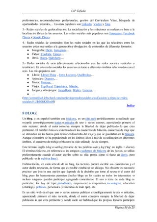 CIP Tafalla 
profesionales, recomendaciones profesionales, gestión del Curriculum Vitae, búsqueda de 
oportunidades laborales,… Las más populares son Linkedin, Viadeo y Xing. 
3.- Redes sociales de geolocalización: La socialización y las relaciones se realizan en base a la 
localización física de los usuarios. Las redes sociales más populares son Fousquare, Facebook 
Places y Google Places. 
4.- Redes sociales de contenidos: Son las redes sociales en las que las relaciones entre los 
usuarios están muy unidas a la generación y divulgación de contenidos de diferentes formatos: 
Página 13 de 25 
● Fotografía: Flickr, Instagram,… 
● Video: YouTube, Vimeo,… 
● Otros: Quora, Slideshare,… 
5.- Redes sociales de ocio (directamente relacionados con las redes sociales verticales o 
temáticas): En estas redes sociales los usuarios en torno a diferentes ámbitos relacionados con el 
ocio. Las más populares son: 
● Libros: LibraryThing , Entre Lectores, Quelibroleo,… 
● Animales: Dogster,… 
● Motos: Moterus,… 
● Viajes: Top Rural, Tripadvisor, Minube, 
● Juegos y videojuegos: JuegaBook, Wipley, Laneros,… 
● … 
(http://comunidad. iebschool.com/marketingenredessociales/clasificacion-y-tipos-de-redes-sociales/#. 
UjbBQtK8BmM) 
Índice 
8 BLOG: 
Un blog, o en español también una bitácora, es un sitio web periódicamente actualizado que 
recopila cronológicamente textos o artículos de uno o varios autores, apareciendo primero el 
más reciente, donde el autor conserva siempre la libertad de dejar publicado lo que crea 
pertinente. El nombre bitácora está basado en los cuadernos de bitácora, cuadernos de viaje que 
se utilizaban en los barcos para relatar el desarrollo del viaje y que se guardaban en la bitácora. 
Aunque el nombre se ha popularizado en los últimos años a raíz de su utilización en diferentes 
ámbitos, el cuaderno de trabajo o bitácora ha sido utilizado desde siempre. 
Este término inglés blog o weblog proviene de las palabras web y log ('log' en inglés = diario). 
El término bitácora, en referencia a los antiguos cuadernos de bitácora de los barcos, se utiliza 
preferentemente cuando el autor escribe sobre su vida propia como si fuese un diario, pero 
publicado en la web (en línea). 
Habitualmente, en cada artículo de un blog, los lectores pueden escribir sus comentarios y el 
autor darles respuesta, de forma que es posible establecer un diálogo. No obstante es necesario 
precisar que ésta es una opción que depende de la decisión que tome al respecto el autor del 
blog, pues las herramientas permiten diseñar blogs en los cuales no todos los internautas -o 
incluso ninguno- puedan participar agregando comentarios. El uso o tema de cada blog es 
particular, los hay de tipo: periodístico, empresarial o corporativo, tecnológico, educativo 
(edublogs), políticos, personales (Contenidos de todo tipo), etc. 
Es un sitio web en el que uno o varios autores publican cronológicamente textos o artículos, 
apareciendo primero el más reciente, donde el autor conserva siempre la libertad de dejar 
publicado lo que crea pertinente y donde suele ser habitual que los propios lectores participen 
 
