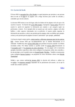 CIP Tafalla 
Página 19 de 25 
14.- Lector de feeds 
El lector RSS (o agregador Rss o Rss Reader) es aquel programa que permiten a una persona 
darse de alta en las RSS de sus páginas web o blogs favoritos para recibir los artículos y 
contenidos que son de su interés. 
Los lectores RSS reúnen, en un solo lugar, todos los titulares de las páginas web a las que se ha 
suscrito el usuario. En función del Lector RSS elegido, el programa o lector online ofrecerá al 
usuario la opción de organizar la información por carpetas o por categoría según sus 
preferencias o interés. En el ejemplo sobre un usuario que está suscrito a páginas web sobre 
hobbies y sobre aspectos relacionados con su profesión, el usuario podría organizar la 
información por pestañas, es decir, una pestaña para las páginas sobre sus hobbies (por ejemplo, 
coches) y otra pestaña para las páginas de interés “profesional” (por ejemplo, publicidad). 
A la hora de elegir la mejor opción, existen muchos y diferentes programas para leer las noticias 
RSS. Existen lectores RSS que son independientes que se instalan directamente en el 
ordenador. También hay otros lectores RSS online que permiten al usuario consultar las últimas 
novedades online. Por último también es posible recibir las noticias RSS directamente en 
tu navegador web o en tu programa de correo electrónico. En esta página web te mostramos 
ejemplos (tutoriales) específicos sobre cómo configurar los programas online más conocidos y 
de más prestigio a nivel mundial como son Google Reader óNetvibes. También te mostraremos 
como configurar Internet Explorer o un programa de correo electrónico cliente como Mozilla 
Thunderbird. 
Debido a que existen multitud de lectores RSS, la elección del software a utilizar (ya 
sea online o un programa instalado) dependerá de las preferencias del usuario y de lo que le 
resulte más cómodo o práctico. 
Índice 
 