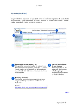 CIP Tafalla 
Página 21 de 26 
16.- Google calendar 
Google Calendar te proporciona un lugar donde anotar los eventos más importantes de tu vida. Podrás 
añadir eventos y enviar invitaciones fácilmente, compartir tu agenda con tu familia y amigos y 
realizar búsquedas de eventos que podrían interesarte. 
Visualización por día, semana o mes 
Estas pestañas te permiten visualizar tu calendario por 
día, semana, mes o los próximos cuatro días. La pestaña 
Agenda muestra tus eventos en forma de lista y podrás 
personalizar la vista Próximos cuatro días en función de 
tus necesidades. 
Avanzar y retroceder 
Estas flechas te permitirán avanzar y retroceder en el 
tiempo. También podrás utilizar la combinación de 
teclas J y K. 
Fuente: 
http://www.google.com/intl/es/googlecalendar/tour.html 
Elección de los días que 
deseas visualizar 
Podrás especificar los días 
que deseas visualizar en el 
calendario principal 
resaltando fechas de interés 
en el mini calendario. 
Índice 
 