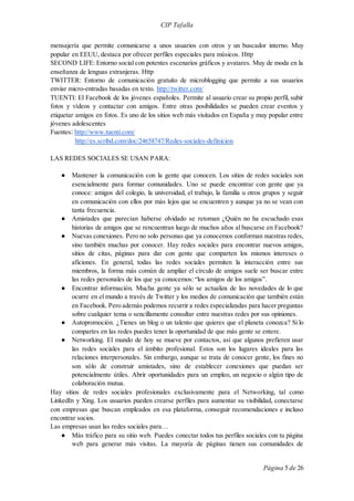 CIP Tafalla 
mensajería que permite comunicarse a unos usuarios con otros y un buscador interno. Muy 
popular en EEUU, destaca por ofrecer perfiles especiales para músicos. Http 
SECOND LIFE: Entorno social con potentes escenarios gráficos y avatares. Muy de moda en la 
enseñanza de lenguas extranjeras. Http 
TWITTER: Entorno de comunicación gratuito de microblogging que permite a sus usuarios 
enviar micro-entradas basadas en texto. http://twitter.com/ 
TUENTI: El Facebook de los jóvenes españoles. Permite al usuario crear su propio perfil, subir 
fotos y vídeos y contactar con amigos. Entre otras posibilidades se pueden crear eventos y 
etiquetar amigos en fotos. Es uno de los sitios web más visitados en España y muy popular entre 
jóvenes adolescentes 
Fuentes: http://www.tuenti.com/ 
Página 5 de 26 
http://es.scribd.com/doc/24658747/Redes-sociales-definicion 
LAS REDES SOCIALES SE USAN PARA: 
● Mantener la comunicación con la gente que conocen. Los sitios de redes sociales son 
esencialmente para formar comunidades. Uno se puede encontrar con gente que ya 
conoce: amigos del colegio, la universidad, el trabajo, la familia u otros grupos y seguir 
en comunicación con ellos por más lejos que se encuentren y aunque ya no se vean con 
tanta frecuencia. 
● Amistades que parecían haberse olvidado se retoman ¿Quién no ha escuchado esas 
historias de amigos que se rencuentran luego de muchos años al buscarse en Facebook? 
● Nuevas conexiones. Pero no solo personas que ya conocemos conforman nuestras redes, 
sino también muchas por conocer. Hay redes sociales para encontrar nuevos amigos, 
sitios de citas, páginas para dar con gente que comparten los mismos intereses o 
aficiones. En general, todas las redes sociales permiten la interacción entre sus 
miembros, la forma más común de ampliar el círculo de amigos suele ser buscar entre 
las redes personales de los que ya conocemos: “los amigos de los amigos”. 
● Encontrar información. Mucha gente ya sólo se actualiza de las novedades de lo que 
ocurre en el mundo a través de Twitter y los medios de comunicación que también están 
en Facebook. Pero además podemos recurrir a redes especializadas para hacer preguntas 
sobre cualquier tema o sencillamente consultar entre nuestras redes por sus opiniones. 
● Autopromoción. ¿Tienes un blog o un talento que quieres que el planeta conozca? Si lo 
compartes en las redes puedes tener la oportunidad de que más gente se entere. 
● Networking. El mundo de hoy se mueve por contactos, así que algunos prefieren usar 
las redes sociales para el ámbito profesional. Estos son los lugares ideales para las 
relaciones interpersonales. Sin embargo, aunque se trata de conocer gente, los fines no 
son sólo de construir amistades, sino de establecer conexiones que puedan ser 
potencialmente útiles. Abrir oportunidades para un empleo, un negocio o algún tipo de 
colaboración mutua. 
Hay sitios de redes sociales profesionales exclusivamente para el Networking, tal como 
LinkedIn y Xing. Los usuarios pueden crearse perfiles para aumentar su visibilidad, conectarse 
con empresas que buscan empleados en esa plataforma, conseguir recomendaciones e incluso 
encontrar socios. 
Las empresas usan las redes sociales para… 
● Más tráfico para su sitio web. Puedes conectar todos tus perfiles sociales con tu página 
web para generar más visitas. La mayoría de páginas tienen sus comunidades de 
 