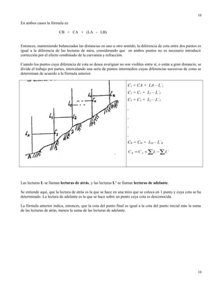 En ambos casos la fórmula es:
CB = CA + (LA - LB)
Entonces, manteniendo balanceadas las distancias en uno u otro sentido, la diferencia de cota entre dos puntos es
igual a la diferencia de las lecturas de mira, considerando que en ambos puntos no es necesario introducir
corrección por el efecto combinado de la curvatura y refracción.
Cuando los puntos cuya diferencia de cota se desea averiguar no son visibles entre sí, o están a gran distancia, se
divide el trabajo por partes, intercalando una serie de puntos intermedios cuyas diferencias sucesivas de cotas se
determinan de acuerdo a la fórmula anterior.
C1 = CA + LA – L`1
C2 = C1 + L1 – L`2
C3 = C2 + L2 – L`3
.
.
.
.
CB = CM + LM – L`B
∑∑ −+= `LLCC AB
Las lecturas L se llaman lecturas de atrás, y las lecturas L’ se llaman lecturas de adelante.
Se entiende aquí, que la lectura de atrás es la que se hace en una mira que se coloca en 1 punto y cuya cota se ha
determinado. La lectura de adelante es la que se hace sobre un punto cuya cota es desconocida.
La fórmula anterior indica, entonces, que la cota del punto final es igual a la cota del punto inicial más la suma
de las lecturas de atrás, menos la suma de las lecturas de adelante.
10
10
 