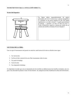 INSTRUMENTOS PARA LA NIVELACIÓN DIRECTA.
El nivel del Ingeniero
La figura indica esquemáticamente las partes
principales del nivel. Consta de un anteojo topográfico
A, montado en una pieza metálica B, que está ligada
rígidamente a un tubo vertical C. Ligado generalmente
al anteojo, y paralelo a él hay un tubo de nivel T.
Todo el dispositivo superior se apoya por medio de un
sistema de tornillos nivelantes H en el trípode F.
LECTURAS DE LA MIRA
Una vez que el instrumento está puesto en estación, cada lectura de la mira se efectúa como sigue:
1. Se visa la mira
2. Se lleva el hilo vertical de la cruz filar exactamente sobre la mira
3. Se centra la burbuja
4. Se lee la mira
5. Se comprueba la burbuja.
Es importante recordar que con un instrumento de tres tornillos no deben tocarse los tornillos nivelantes, una vez
que se ha efectuado la primera visual. El movimiento de cualquiera de ellos modificará la altura del instrumento.
11
11
 