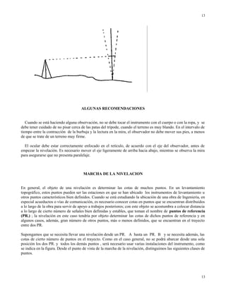 ALGUNAS RECOMENDACIONES
Cuando se está haciendo alguna observación, no se debe tocar el instrumento con el cuerpo o con la ropa, y se
debe tener cuidado de no pisar cerca de las patas del trípode, cuando el terreno es muy blando. En el intervalo de
tiempo entre la contracción de la burbuja y la lectura en la mira, el observador no debe mover sus pies, a menos
de que se trate de un terreno muy firme.
El ocular debe estar correctamente enfocado en el retículo, de acuerdo con el eje del observador, antes de
empezar la nivelación. Es necesario mover el eje ligeramente de arriba hacia abajo, mientras se observa la mira
para asegurarse que no presenta paralelaje.
MARCHA DE LA NIVELACION
En general, el objeto de una nivelación es determinar las cotas de muchos puntos. En un levantamiento
topográfico, estos puntos pueden ser las estaciones en que se han ubicado los instrumentos de levantamiento u
otros puntos característicos bien definidos. Cuando se está estudiando la ubicación de una obra de Ingeniería, en
especial acueductos o vías de comunicación, es necesario conocer cotas en puntos que se encuentran distribuidos
a lo largo de la obra para servir de apoyo a trabajos posteriores; con este objeto se acostumbra a colocar distancia
a lo largo de cierto número de señales bien definidas y estables, que toman el nombre de puntos de referencia
(PR.) ; la nivelación en este caso tendría por objeto determinar las cotas de dichos puntos de referencia y en
algunos casos, además, gran número de otros puntos, más o menos definidos, que se encuentran en el trayecto
entre dos PR.
Supongamos que se necesita llevar una nivelación desde un PR. A hasta un PR. B y se necesita además, las
cotas de cierto número de puntos en el trayecto. Como en el caso general, no se podrá abarcar desde una sola
posición los dos PR. y todos los demás puntos , será necesario usar varias instalaciones del instrumento, como
se indica en la figura. Desde el punto de vista de la marcha de la nivelación, distinguimos las siguientes clases de
puntos.
13
13
 