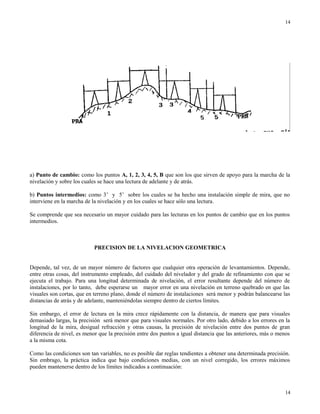 a) Punto de cambio: como los puntos A, 1, 2, 3, 4, 5, B que son los que sirven de apoyo para la marcha de la
nivelación y sobre los cuales se hace una lectura de adelante y de atrás.
b) Puntos intermedios: como 3’ y 5’ sobre los cuales se ha hecho una instalación simple de mira, que no
interviene en la marcha de la nivelación y en los cuales se hace sólo una lectura.
Se comprende que sea necesario un mayor cuidado para las lecturas en los puntos de cambio que en los puntos
intermedios.
PRECISION DE LA NIVELACION GEOMETRICA
Depende, tal vez, de un mayor número de factores que cualquier otra operación de levantamientos. Depende,
entre otras cosas, del instrumento empleado, del cuidado del nivelador y del grado de refinamiento con que se
ejecuta el trabajo. Para una longitud determinada de nivelación, el error resultante depende del número de
instalaciones, por lo tanto, debe esperarse un mayor error en una nivelación en terreno quebrado en que las
visuales son cortas, que en terreno plano, donde el número de instalaciones será menor y podrán balancearse las
distancias de atrás y de adelante, manteniéndolas siempre dentro de ciertos límites.
Sin embargo, el error de lectura en la mira crece rápidamente con la distancia, de manera que para visuales
demasiado largas, la precisión será menor que para visuales normales. Por otro lado, debido a los errores en la
longitud de la mira, desigual refracción y otras causas, la precisión de nivelación entre dos puntos de gran
diferencia de nivel, es menor que la precisión entre dos puntos a igual distancia que las anteriores, más o menos
a la misma cota.
Como las condiciones son tan variables, no es posible dar reglas tendientes a obtener una determinada precisión.
Sin embrago, la práctica indica que bajo condiciones medias, con un nivel corregido, los errores máximos
pueden mantenerse dentro de los límites indicados a continuación:
14
14
 