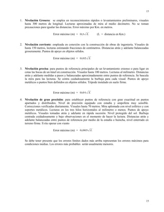 1. Nivelación Grosera: se emplea en reconocimientos rápidos o levantamientos preliminares, visuales
hasta 300 metros de longitud. Lecturas aproximadas de mira al medio decímetro. No se toman
precauciones para igualar las distancias. Error máximo por Km. en metros.
Error máximo (m) = L1,0 (L = distancia en Km.)
2. Nivelación corriente: empleada en conexión con la construcción de obras de ingeniería. Visuales de
hasta 150 metros, lecturas estimando fracciones de centímetros. Distancias atrás y adelante balanceadas
groseramente. Puntos de apoyo en objetos sólidos.
Error máximo (m) = L02,0
3. Nivelación precisa: para puntos de referencia principales de un levantamiento extenso o para ligar en
cotas las bocas de un túnel en construcción. Visuales hasta 100 metros. Lecturas al milímetro. Distancias
atrás y adelante medidas a pasos y balanceadas aproximadamente entre puntos de referencia. Se bascula
la mira para las lecturas. Se centra cuidadosamente la burbuja para cada visual. Puntos de apoyo
metálicos o puntos bien definidos en objetos sólidos. Trípode instalado en suelo firme.
Error máximo (m) = L01,0
4. Nivelación de gran precisión: para establecer puntos de referencia con gran exactitud en puntos
apartados y distribuidos. Nivel de precisión equipado con estadía y ampolleta muy sensible.
Correcciones verificadas diariamente. Visuales hasta 70 metros. Mira aplomada con nivel esférico y con
soportes metálicos. Lecturas en los tres hilos horizontales al milímetro o menos. Puntos de apoyo
metálicos. Visuales tomadas atrás y adelante en rápida sucesión. Nivel protegido del sol. Burbuja
centrada cuidadosamente y bajo observaciones en el momento de hacer la lectura. Distancias atrás y
adelante balanceadas entre puntos de referencia por medio de la estadía o huincha, nivel enterrado en
terreno firme. Evite operar con viento
Error máximo (m) = L005,0
Se debe tener presente que los errores límites dados más arriba representan los errores máximos para
condiciones medias. Los errores más probables serán usualmente menores.
15
15
 