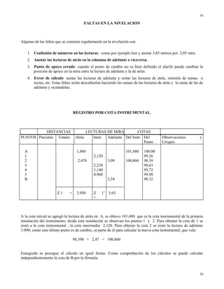 FALTAS EN LA NIVELACION
Algunas de las faltas que se cometen regularmente en la nivelación son:
1. Confusión de números en las lecturas: como por ejemplo leer y anotar 3,85 metros por 2,85 mtrs.
2. Anotar las lecturas de atrás en la columna de adelante o viceversa.
3. Punto de apoyo errado: cuando el punto de cambio no es bien definido el alarife puede cambiar la
posición de apoyo en la mira entre la lectura de adelante y la de atrás.
4. Error de cálculo: sumar las lecturas de adelante y restar las lecturas de atrás, omisión de sumas o
rectas, etc. Estas faltas serán descubiertas haciendo las sumas de las lecturas de atrás y la suma de las de
adelante y rectándolas.
REGISTRO POR COTA INSTRUMENTAL,
DISTANCIAS LECTURAS DE MIRA COTAS
PUNTOS Parciales Totales Atrás Inter. Adelante Del Instr. Del
Punto
Observaciones y
Croquis
A
1
2
3
4
5
B
Z 1 =
1,480
2,470
3,950
2,120
2,230
1,140
0,960
Z 1’
=
3,09
2,54
5,63
101,480
100,860
100.00
99,36
98,39
98,63
99,72
99,90
98.32
A la cota inicial se agregó la lectura de atrás en A, se obtuvo 101,480 que es la cota instrumental de la primera
instalación del instrumento; desde esta instalación se observan los puntos 1 y 2. Para obtener la cota de 1 se
restó a la cota instrumental , la cota intermedia 2,120. Para obtener la cota 2 se restó la lectura de adelante
3.090; como este último punto es de cambio, se parte de él para calcular la nueva cota instrumental, que vale:
98,390 + 2,47 = 100,860
Enseguida se prosigue el cálculo en igual forma. Como comprobación de los cálculos se puede calcular
independientemente la cota de B por la fórmula:
16
16
 