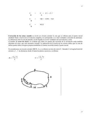 C = C + Z 1 - Z 1’
B A
C = 100 = 3,950 - 5,63
B
C = 98,32
B
Corrección de las cotas: cuando se nivela un circuito cerrado la cota que se obtiene para el punto inicial
(también final) a través de la nivelación completa, no corresponde a su valor verdadero conocido de antemano.
La diferencia entre la cota de partida y la de llegada es el error verdadero de la nivelación y toma
el nombre de error de cierre. Es evidente que todos los puntos del recorrido de la nivelación están también
afectados de error, que será necesario corregir. La aplicación de la teoría de los errores indica que la cota de
dichos puntos debe corregirse proporcionalmente el camino recorrido desde el punto inicial.
Si consideramos un circuito cerrado ABCD...A, y se obtiene un error de cierre C ; llamado L la longitud total del
circuito y 1 , 1 las distancias desde A hasta los puntos sucesivos, se obtiene:
L
eL
B B *−
=
L
eL
C C *−
=
17
17
 