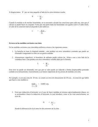 Si despreciamos X² por ser muy pequeño al lado de los otros términos resulta:
X = h² .
2L
Cuando la medida es de muchas huinchadas, no es necesario calcular las conexiones para cada una, sino que el
cálculo se puede hacer en conjunto. Como por otra parte todas las huinchadas son iguales (salvo el saldo final),
el valor de la conexión total (excluyendo la del saldo) es:
x = ∑ h² .
2L
Errores en las medidas corrientes con cinta
En las medidas corrientes con cinta deben atribuirse errores a las siguientes causas:
1. La huincha no tiene la longitud estándar : esto produce un error sistemático constante que puede ser
eliminado comparando la cinta con un patrón estándar.
2. Alineamiento imperfecto: el huinchero de adelante puede colocar las fichas a uno u otro lado de la
verdadera línea. Esto produce un error sistemático variable dado por la fórmula:
L = R² .
2L
Este error no puede ser eliminado, sino que por su valor puede ser reducido a límites despreciables poniendo
cuidado en el alineamiento. Generalmente es el menos importante de los errores de medidas con cinta.
Por ejemplo, si con una cinta de 20 mts. se comete un error de alineamiento de 20 cms. , la conexión que habrá
que hacer a esta medida es:
0.20² . = 0.0001 mts.
2 x 20
3. Error por reducción al horizonte: en el caso de hacer medidas en terrenos aproximadamente planos, no
se acostumbra a hacer la reducción al horizonte, lo cual introduce, como se ha visto anteriormente, un
error de:
X = h ² .
L
Siendo la diferencia de nivel entre los dos extremos de la cinta.
3
3
 