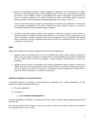 4. Errores de verticalidad o plomadas: lecturas imperfectas, impresición en la colocación de las fichas.
Estos errores son accidentales, luego, su error probable tiende a variar con la raíz cuadrada del número
de huinchas. El error debido a la falta de verticalidad de los jalones o del empleo de la plomada es el
único de verdadera importancia. En medidas ordinarias en terreno accidentado, donde es necesario
operar por resalto, el error probable por huinchada puede llegar a veces hasta ± 0,03 m.
A pesar de que estos errores no pueden ser eliminados por el hecho de ser accidentales, su efecto en el
error resultante, generalmente no es grande. Cuando la precisión exigida es mayor, los errores de
verticalidad se pueden eliminar midiendo según la pendiente.
5. La cinta no está recta: cuando se mide a través de pastos o arbustos, o cuando el viento es fuerte, es
imposible mantener la huincha en alineamiento perfecto con los extremos. El error proveniente de esta
causa es sistemático, variable y equivale a medir con una huincha más corta. Si el huinchero de adelante
toma la precaución al tender la huinchada observando que esté recta, mirando hacia atrás, este error no
es de graves consecuencias.
Faltas
Algunas de las faltas que se cometen comúnmente por huincheros inexpertos son:
1. Agregar o quitar una huincha entera. Esto no es probable que suceda si ambos cadeneros cuentan las
fichas o si se usan estacas numeradas. La edición de una o más huinchadas puede suceder si el huinchero
de atrás olvida devolver la ficha al de adelante, al medir fracciones de huinchada en terrenos con
pendientes.
2. Agregar o quitar un metro o un decímetro. Esto sucede generalmente al medir el saldo al extremo de la
medida. Para evitar esta falta, después de hecha la lectura final por el huinchero de adelante, éste toma el
cero de la huincha y lo coloca en el extremo y el huinchero de atrás comprueba en la última ficha el
número de metros y decímetros, y el número de centímetros.
MEDIDAS INDIRECTAS DE DISTANCIAS.
Las medidas indirectas de distancias son generalmente las empleadas en los trabajos topográficos. En este
capítulo se estudian las medidas hechas con:
a) El anteojo topográfico
b) El telémetro
a. EL ANTEOJO TOPOGRÁFICO
El anteojo topográfico o de Galileo, se compone de tres tubos, como lo indica la figura, pudiendo deslizarse uno
dentro de otro.
En uno de sus extremos lleva el objetivo y en el otro el ocular. Se sabe que el objetivo produce una imagen real
que el operador debe ver por el ocular.
4
4
 