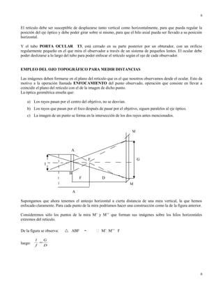 El retículo debe ser susceptible de desplazarse tanto vertical como horizontalmente, para que pueda regular la
posición del eje óptico y debe poder girar sobre sí mismo, para que el hilo axial pueda ser llevado a su posición
horizontal.
Y el tubo PORTA OCULAR T3, está cerrado en su parte posterior por un obturador, con un orificio
regularmente pequeño en el que mira el observador a través de un sistema de pequeños lentes. El ocular debe
poder deslizarse a lo largo del tubo para poder enfocar el retículo según el ojo de cada observador.
EMPLEO DEL OJO TOPOGRÁFICO PARA MEDIR DISTANCIAS
Las imágenes deben formarse en el plano del retículo que es el que nosotros observamos desde el ocular. Esto da
motivo a la operación llamada ENFOCAMIENTO del punto observado, operación que consiste en llevar a
coincidir el plano del retículo con el de la imagen de dicho punto.
La óptica geométrica enseña que:
a) Los rayos pasan por el centro del objetivo, no se desvían.
b) Los rayos que pasan por el foco después de pasar por el objetivo, siguen paralelos al eje óptico.
c) La imagen de un punto se forma en la intersección de los dos rayos antes mencionados.
A
F G
l
B
F D
A
Supongamos que ahora tenemos el anteojo horizontal a cierta distancia de una mira vertical, la que hemos
enfocado claramente. Para cada punto de la mira podríamos hacer una construcción como la de la figura anterior.
Consideremos sólo los puntos de la mira M’ y M’’ que forman sus imágenes sobre los hilos horizontales
extremos del retículo.
De la figura se observa:  ABF ～  M’ M’’ F
luego:
D
G
f
l
=
6
6
M
M
 