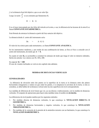 f es la distancia focal del objetivo, que es un valor fijo.
Luego, la razón
l
f
es un constante que llamaremos K.
D = K · G
G es el trazo interceptado por dos hilos del retículo en la mira, o sea, la diferencia de las lecturas de la mira K se
llama CONSTANTE ESTADIMETRICA.
Esta fórmula da entonces la distancia a partir del foco anterior del objetivo.
La distancia desde el centro del instrumento sería:
Dc = A· K G
El valor de A es único para cada instrumento y se llama CONSTANTE ANALITICA.
En los instrumentos modernos, y por medio de una combinación de lentes, se lleva el foco a coincidir con el
centro del instrumento, de modo que A = 0.
En cuanto al valor K, se acostumbra a construir los anteojos de modo que tenga el valor en números redondos,
fáciles de calcular. Los valores son 50, 100 y 200.
En especial K = 100
El caso de visuales inclinados se verá en otro capítulo más adelante.
MEDIDAS DE DISTANCIAS VERTICALES
GENERALIDADES
La diferencia de elevación entre dos puntos en la superficie de la tierra es la distancia entre dos planos
horizontales (imaginarios o reales) en que están los puntos, si se desprecia la curvatura de la tierra; si ésta se
considera, se debe hablar de la distancia vertical entre las dos superficies de nivel correspondiente.
Las medidas de diferencia de nivel tienen que ver, ya sea directa o indirectamente, con la medida de distancias
verticales. El conjunto de operaciones para hacer estas medidas toma el nombre de nivelación.
Las diferencias de nivel pueden medirse por los siguientes métodos:
1. Por medidas directas de distancias verticales, lo que constituye la NIVELACION DIRECTA O
GEOMETRICA.
2. Por medidas de distancias horizontales y ángulos verticales, lo que constituye la NIVELACION
TRIGONOMETRICA.
3. Por medidas de la variación de la presión de la atmósfera terrestre con un barómetro, lo que constituye la
NIVELACION BAROMETRICA.
7
7
 
