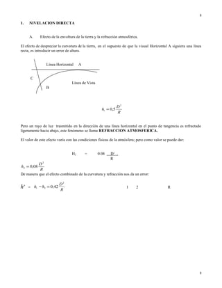 1. NIVELACION DIRECTA
A. Efecto de la envoltura de la tierra y la refracción atmosférica.
El efecto de despreciar la curvatura de la tierra, en el supuesto de que la visual Horizontal A siguiera una línea
recta, es introducir un error de altura.
Línea Horizontal A
C
Línea de Vista
B
R
D
h
2
1 5,0=
Pero un rayo de luz trasmitido en la dirección de una línea horizontal en el punto de tangencia es refractado
ligeramente hacia abajo, este fenómeno se llama REFRACCION ATMOSFERICA.
El valor de este efecto varía con las condiciones físicas de la atmósfera; pero como valor se puede dar:
H2 = 0.08 D2
.
R
R
D
h
2
2 08,0=
De manera que el efecto combinado de la curvatura y refracción nos da un error:
h’ =
R
D
hh
2
21 42,0=− 1 2 R
8
8
 