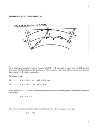 TEORIA DE LA NIVELACION DIRECTA
En la figura A representa un punto de cota conocida CA, y B representa un punto cuya cota CB se quiere
determinar. En el método de nivelación directa se coloca en algún punto intermedio, un instrumento capaz de
dirigir hacia A y B visuales horizontales.
De la figura resulta:
CB = CA + (LA - h’A) - (LB - h’B) o sea:
CB = CA + (LA - LB) - (h’A - b’B).
Si las distancias AE y BE son suficientemente pequeñas para que la tierra pueda ser considerada plana entre
estos límites.
h’A - h’B = 0
Esta misma condición también se verifica si las distancias AE y BE son iguales, puesto que:
h’A = h’B
9
9
 
