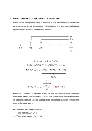 5. PRESTAMO CON FRACIONAMENTO DE INTERESES

  Neste caso o termo amortizativo a é teórico xa que se descompón nunha cota

  de amortización Ak con vencemento ó final de cada ano e m cotas de interese
  iguais con vencemento cada enésimo de ano.




                             Ik,1 = Ik,2 = .... = Ik,m = Ck-1 * im

                   a = Ak +Ik,1 * (1+im)m-1 + Ik,2 * (1+im)m-2 +.... + Ik,m

                   a = Ak + Ck-1 * im * ((1+im)m-1 + (1+im)m-2 +.... + 1)


                                                       Sm¬im




  Podemos considerar o préstamo como un sen fraccionamento de intereses
  calculando o tanto i equivalente a im e así calculamos todas as variables como
  en calquera préstamo excepto as cotas reais de interese que terán vencemento
  cada enésimo de tempo.


  EQUIVALENCIA ENTRE TANTOS:
  •   Tanto nominal: Jk = ik * k
  •   Tanto anual efectivo: i = (1+ ik)k -1
 