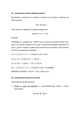 6.1. Amortización total da débeda pendente.

Rescíndese a operación do préstamo e teremos que calcular a débeda viva
nese momento.

                                         Ck = a * an-k¬i

Para rescindir a operación o importe a pagar será:

                                  Importe = Ck ( 1 + C%)

Exemplo:

Concédese un préstamo de 10.000 € que se terá que devolver dentro de 5
anos a un tipo de interese do 3% anual. Finalmente amortizase totalmente no
ano 3. ¿Cal é o importe a pagar nese momento se nos impoñen unha comisión
do 2% por cancelación anticipada?

an¬i = (1- (1+i)-n) / i = ( 1 – (1+0,03)-5) / 0,03 = 4,57...

a = C0 / an¬i = 10.000 / 4,57.... = 2.183,54 .....

C3 = a * a2¬i = 2.183,41 * 1,91 = 4.178,15

a2¬i = (1- (1+i)-2) / i = ( 1 – (1+0,03)-2) / 0,03 =1,913469695

IMPORTE A PAGAR: 4.178,15 * 1,02 = 4.261,713 €


6.2. Amortización parcial da contía R.

Neste caso temos dúas opcións:

•   Manter o prazo da operación e consecuentemente reducir o termo
    amortizativo.

                                    Ck - R = a’ * an-k¬i
 