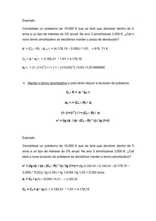 Exemplo:

Concédese un préstamo de 10.000 € que se terá que devolver dentro de 5
anos a un tipo de interese do 3% anual. No ano 3 amortízanse 3.000 €. ¿Cal o
novo termo amortizativo se decidimos manter o prazo de devolución?

a’ = (Ck – R) / an-k¬i = (4.178,15 – 3.000) / 1,91... = 615, 71 €

C3 = a * a2¬i = 2.183,41 * 1,91 = 4.178,15

a2¬i = (1- (1+i)-2) / i = ( 1 – (1+0,03)-2) / 0,03 =1,913469695



•   Manter o termo amortizativo e polo tanto reducir a duración do préstamo.

                                   Ck - R = a * an’¬i


                                  an’¬i = (Ck – R) / a

                               (1- (1+i)-n’) / i = (Ck – R) / a

                           n’ = (lg (a / (a - (Ck – R) * i)) / lg (1+i)




Exemplo:

Concédese un préstamo de 10.000 € que se terá que devolver dentro de 5
anos a un tipo de interese do 3% anual. No ano 3 amortízanse 3.000 €. ¿Cal
será a nova duración do préstamo se decidimos manter o termo amortizativo?

n’ = (lg (a / (a - (Ck – R) * i)) / lg (1+i) = (lg (2.183,54 / (2.183,54 - (4.178,15 –

3.000) * 0,03)) / lg (1,03) = lg 1,0164 / lg 1,03 = 0,552 anos

a = C0 / an¬i = 10.000 / 4,57.... = 2.183,54

Ck = C3 = a * a2¬i = 2.183,41 * 1,91 = 4.178,15
 