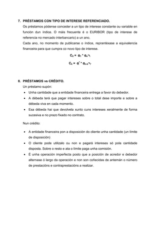 7. PRÉSTAMOS CON TIPO DE INTERESE REFERENCIADO.
  Os préstamos pódense conceder a un tipo de interese constante ou variable en
  función dun índice. O máis frecuente é o EURIBOR (tipo de interese de
  referencia no mercado interbancario) a un ano.
  Cada ano, no momento de publicarse o índice, reprantéxase a equivalencia
  financeira para que cumpra co novo tipo de interese.

                                   C0 = a1 * an¬i

                                  Ck = a’ * an-k¬i’




8. PRÉSTAMOS vs CRÉDITO.
  Un préstamo supón:
  •   Unha cantidade que a entidade financeira entrega a favor do debedor.
  •   A débeda terá que pagar intereses sobre o total dese importe e sobre a
      débeda viva en cada momento.
  •   Esa débeda hai que devolvela xunto cuns intereses xeralmente de forma
      sucesiva e no prazo fixado no contrato.

  Nun crédito:

  •   A entidade financeira pon a disposición do cliente unha cantidade (un límite
      de disposición)
  •   O cliente pode utilizalo ou non e pagará intereses só pola cantidade
      disposta. Sobre o resto e ata o límite paga unha comisión.
  •   É unha operación imperfecta posto que a posición de acredor e debedor
      alternase ó largo da operación e non son coñecidas de antemán o número
      de prestacións e contraprestacións a realizar.
 