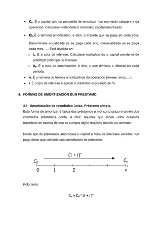 •   Ck. É o capital vivo ou pendente de amortizar nun momento calquera k da
      operación. Calcúlase restándolle ó nominal o capital amortizado.

  •   ak.É o termino amortizativo, e dicir, o importe que se paga en cada cota.
      Denominase anualidade se se paga cada ano, mensualidade se se paga
      cada mes, .... Está dividido en:
      o Ik. É a cota de interese. Calculase multiplicando o capital pendente de
         amortizar polo tipo de interese.
      o Ak. É a cota de amortización, é dicir, o que diminúe a débeda en cada
         período.
  •   n. É o número de termos amortizativos da operación (meses, anos, ...).
  •   i. É o tipo de interese a aplicar ó préstamo expresado en %.


4. FORMAS DE AMORTIZACIÓN DUN PRESTAMO


  4.1. Amortización de reembolso único. Préstamo simple.
  Esta forma de amortizar é típica dos préstamos a moi corto prazo e tamén dos
  chamados préstamos ponte, é dicir, aqueles que teñen unha duración
  transitoria en espera de que se cumpra algún requisito esixido no contrato.


  Neste tipo de préstamos amortizase o capital e máis os intereses xerados nun
  pago único que coincide coa cancelación do préstamo.




  Polo tanto:


                                  Cn = C0 * (1 + i )n
 