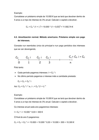 Exemplo:
Concédese un préstamo simple de 10.000 € que se terá que devolver dentro de
5 anos a un tipo de interese do 3% anual. Calcular o capital a devolver.


               Cn = C0 * (1 + i )n = 10.000 * (1 + 0,03)5 = 11.592,74 €




4.2. Amortización normal. Método americano. Préstamo simple con pago
    de intereses.

Consiste nun reembolso único do principal e nun pago periódico dos intereses
que se van devengando.




Polo tanto:

•   Cada período pagamos intereses: I = C0 * i
•   No último período pagamos o interese máis a cantidade prestada:

    Cn = C0 + C0 * i

Así: C0 = C0 * i * a n¬ i + C0 *(1 + i) -n



Exemplo:
Concédese un préstamo simple de 10.000 € que se terá que devolver dentro de
5 anos a un tipo de interese do 3% anual. Calcular o capital a devolver.

Co interese anual cada ano pagaremos intereses:

I = C0 * i = 10.000 * 0,03 = 300 €

Ó final do ano 5 pagaremos:

Cn = C0 + C0 * i = 10.000 + 10.000 * 0,03 = 10.000 + 300 = 10.300 €
 
