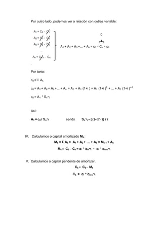 Por outro lado, podemos ver a relación con outras variable:


                                                         0


                         A1 + A2 + A3 +... + An = c0 – Cn = c0

   l


   ,


   Por tanto:

   c0 = Σ Ak

   c0 = A1 + A2 + A3 +... + An = A1 + A1 (1+i ) + A1 (1+i )2 + ... + A1 (1+i )n-1

   c0 = A1 * Sn¬i



   Así:

   A1 = c0 / Sn¬i            sendo       Sn¬i = ( (1+i)n -1) / i




IV. Calculamos o capital amortizado Mk :
                    Mk = Σ Ak = A1 + A2 + … + Ak = Mk-1 + Ak

                       Mk = C0 - Ck = a * an¬i - a * an-k¬i


V. Calculamos o capital pendente de amortizar.
                                    Ck = C0 - Mk

                                  Ck = a * an-k¬i
 