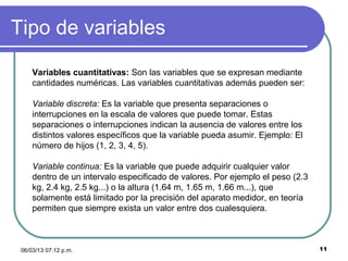 Tipo de variables

     Variables cuantitativas: Son las variables que se expresan mediante
     cantidades numéricas. Las variables cuantitativas además pueden ser:

     Variable discreta: Es la variable que presenta separaciones o
     interrupciones en la escala de valores que puede tomar. Estas
     separaciones o interrupciones indican la ausencia de valores entre los
     distintos valores específicos que la variable pueda asumir. Ejemplo: El
     número de hijos (1, 2, 3, 4, 5).

     Variable continua: Es la variable que puede adquirir cualquier valor
     dentro de un intervalo especificado de valores. Por ejemplo el peso (2.3
     kg, 2.4 kg, 2.5 kg...) o la altura (1.64 m, 1.65 m, 1.66 m...), que
     solamente está limitado por la precisión del aparato medidor, en teoría
     permiten que siempre exista un valor entre dos cualesquiera.



 06/03/13 07:12 p.m.                                                            11
 