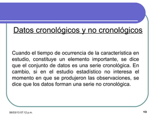 Datos cronológicos y no cronológicos

  Cuando el tiempo de ocurrencia de la característica en
  estudio, constituye un elemento importante, se dice
  que el conjunto de datos es una serie cronológica. En
  cambio, si en el estudio estadístico no interesa el
  momento en que se produjeron las observaciones, se
  dice que los datos forman una serie no cronológica.




06/03/13 07:12 p.m.                                        13
 