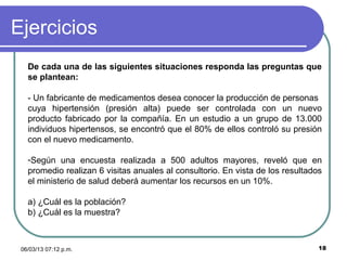 Ejercicios
   De cada una de las siguientes situaciones responda las preguntas que
   se plantean:

   - Un fabricante de medicamentos desea conocer la producción de personas
   cuya hipertensión (presión alta) puede ser controlada con un nuevo
   producto fabricado por la compañía. En un estudio a un grupo de 13.000
   individuos hipertensos, se encontró que el 80% de ellos controló su presión
   con el nuevo medicamento.

   -Según una encuesta realizada a 500 adultos mayores, reveló que en
   promedio realizan 6 visitas anuales al consultorio. En vista de los resultados
   el ministerio de salud deberá aumentar los recursos en un 10%.

   a) ¿Cuál es la población?
   b) ¿Cuál es la muestra?



 06/03/13 07:12 p.m.                                                            18
 