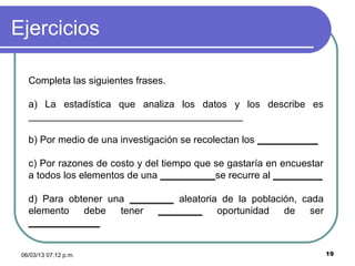 Ejercicios

   Completa las siguientes frases.

   a) La estadística que analiza los datos y los describe es
   _______________________________________

   b) Por medio de una investigación se recolectan los ___________

   c) Por razones de costo y del tiempo que se gastaría en encuestar
   a todos los elementos de una __________se recurre al _________

   d) Para obtener una ________ aleatoria de la población, cada
   elemento   debe   tener  ________     oportunidad   de    ser
   _____________


 06/03/13 07:12 p.m.                                                   19
 