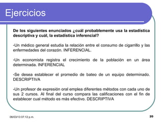 Ejercicios
   De los siguientes enunciados ¿cuál probablemente usa la estadística
   descriptiva y cuál, la estadística inferencial?

   -Un médico general estudia la relación entre el consumo de cigarrillo y las
   enfermedades del corazón. INFERENCIAL.

   -Un economista registra el crecimiento de la población en un área
   determinada. INFERENCIAL

   -Se desea establecer el promedio de bateo de un equipo determinado.
   DESCRIPTIVA

   -Un profesor de expresión oral emplea diferentes métodos con cada uno de
   sus 2 cursos. Al final del curso compara las calificaciones con el fin de
   establecer cual método es más efectivo. DESCRIPTIVA



 06/03/13 07:12 p.m.                                                         20
 
