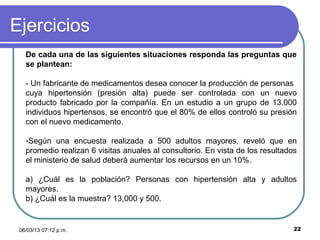 Ejercicios
   De cada una de las siguientes situaciones responda las preguntas que
   se plantean:

   - Un fabricante de medicamentos desea conocer la producción de personas
   cuya hipertensión (presión alta) puede ser controlada con un nuevo
   producto fabricado por la compañía. En un estudio a un grupo de 13.000
   individuos hipertensos, se encontró que el 80% de ellos controló su presión
   con el nuevo medicamento.

   -Según una encuesta realizada a 500 adultos mayores, reveló que en
   promedio realizan 6 visitas anuales al consultorio. En vista de los resultados
   el ministerio de salud deberá aumentar los recursos en un 10%.

   a) ¿Cuál es la población? Personas con hipertensión alta y adultos
   mayores.
   b) ¿Cuál es la muestra? 13,000 y 500.


 06/03/13 07:12 p.m.                                                            22
 