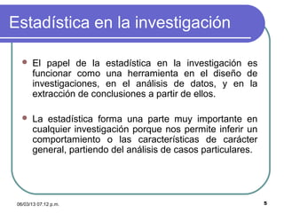 Estadística en la investigación

      El papel de la estadística en la investigación es
       funcionar como una herramienta en el diseño de
       investigaciones, en el análisis de datos, y en la
       extracción de conclusiones a partir de ellos.

      La estadística forma una parte muy importante en
       cualquier investigación porque nos permite inferir un
       comportamiento o las características de carácter
       general, partiendo del análisis de casos particulares.




 06/03/13 07:12 p.m.                                            5
 