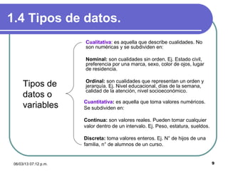 1.4 Tipos de datos.
                       Cualitativa: es aquella que describe cualidades. No
                       son numéricas y se subdividen en:

                       Nominal: son cualidades sin orden. Ej. Estado civil,
                       preferencia por una marca, sexo, color de ojos, lugar
                       de residencia.

                       Ordinal: son cualidades que representan un orden y
      Tipos de         jerarquía. Ej. Nivel educacional, días de la semana,
                       calidad de la atención, nivel socioeconómico.
      datos o
                       Cuantitativa: es aquella que toma valores numéricos.
      variables        Se subdividen en:

                       Continua: son valores reales. Pueden tomar cualquier
                       valor dentro de un intervalo. Ej. Peso, estatura, sueldos.

                       Discreta: toma valores enteros. Ej. N° de hijos de una
                       familia, n° de alumnos de un curso.


 06/03/13 07:12 p.m.                                                                9
 