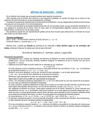 MÉTODO DE BISECCIÓN – TEORÍA
Es el método más simple que se puede emplear para resolver ecuaciones.
Sólo requiere que la función sea continua y que hayamos localizado un cambio de signo de la misma en los
extremos de cierto intervalo en el que empezaremos a trabajar.
Consiste en la aplicación reiterada del conocido teorema de Bolzano, una vez asegurada la existencia de al menos
una solución de la ecuación (1) en el intervalo [a,b].
El único inconveniente es la posible existencia de más de una de estas raíces, ya que el teorema de Bolzano no
nos asegura la unicidad de la misma. Pero en todo caso el correspondiente algoritmo siempre conducirá a la
aproximación numérica de una de estas raíces.
Nos podemos ayudar de una representación gráfica previa de la función para seleccionar un intervalo en el que
sólo exista una de estas raíces.
Teorema de Bolzano:
Sea ƒ : [a,b] → R una función continua en [a,b] y tal que ƒ(a) · ƒ(b) < 0.
Entonces existe s  (a,b) tal que ƒ(s) = 0.
Bolzano dice: “cuando una función es continua en un intervalo y tiene distinto signo en los extremos del
mismo, entonces tiene por lo menos una raíz en ese intervalo”.
(Extraído de “Matemática І”, Santillana, capítulo 7, página 159).
Descripción del algoritmo:
 Supongamos que ƒ verifica las hipótesis del teorema de Bolzano en cierto subintervalo [ak,bk] del intervalo
partida [a,b] ≡ [a0,b0]. Entonces, también podemos asegurar la existencia de por lo menos una raíz de la
ecuación, s  (ak,bk).
 Sabemos que para hallar el punto medio de un intervalo [ak,bk], hacemos:
xk = ½ (ak + bk)
En valor absoluto, el error cometido al tomar xk como aproximación de s es inferior a ½ (bk – ak). Lo indicamos
de la siguiente manera: εa = | s – xk | < | ½ (bk – ak) |
Donde εa es el error absoluto; s es la raíz, es decir el valor verdadero; xk es el valor aproximado;
| ½ (bk – ak) | es la cota de error obtenida en el proceso de iteración.
Entonces, ¿qué representa el valor de cada punto medio hallado?
Representa el valor de la posible raíz aproximada de la función.
 Como ƒ es conocida la podemos especializar en xk y ver si en este punto es una raíz exacta de la ecuación,
en cuyo caso ya habríamos finalizado la búsqueda.
En caso contrario, podemos determinar el signo de la función en el centro de este intervalo, de tal forma que
dicho signo será opuesto del que tiene ƒ en uno de los extremos, ya que ƒ (xk) ≠ 0 y ƒ(a) · ƒ(b) < 0.
Así, eligiendo el extremo en el que ƒ tiene signo opuesto que en el centro, tenemos un nuevo intervalo que
denotaremos con [ak+1,bk+1], de tamaño mitad que el anterior, en el cual seguimos teniendo asegurado que ƒ
tiene una raíz. La nueva aproximación será el centro de este nuevo intervalo y el error máximo cometido (cota)
es la mitad de la longitud del mismo, es decir, la cuarta parte de la longitud del intervalo anterior.
En otros términos: εa = |s – xk+1| < |½ (bk+1 – ak+1)| = |(1/2)2
(bk – ak)| = |(1/2)3
(bk–1 – ak–1)| = …
 En general, empezamos para k = 0 con el intervalo de partida, y tras un proceso de inducción, tras k iteraciones,
el valor absoluto del error cometido satisface la desigualdad:
εa = |s – xk | < | ½ (bk – ak)| = | (½)k+1
(b – a)|
Si no se encuentra la solución exacta s = xk , entonces se obtiene una sucesión de intervalos de manera que
si s ε (bk;ak), entonces el error |s – xk| tiende a cero cuando k tiende a infinito y el método resulta convergente,
es decir limk→∞ xk = s en R.
 