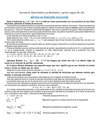 (Extraído de “Cálculo Numérico con Mathemática”, capítulo 2, páginas 38 y 39).
MÉTODO DE BISECCIÓN APLICACIÓN
Dado el polinomio p(x) = x3
– 2x2
– 2x + 4, halla las raíces aproximadas con una precisión de dos cifras
decimales, aplicando el método de bisección.
Comenzamos el análisis teniendo en cuenta los conocimientos previos relativos a funciones. Todos los polinomios
son funciones continuas por lo tanto es posible aplicar el método. El polinomio dado es mónico, porque el coeficiente
principal es 1. Como el “Teorema Fundamental del Algebra” dice que un polinomio de grado n tiene exactamente n
raíces y como este polinomio es de tercer grado tendrá tres raíces. Se grafica el polinomio para poder determinar el
intervalo en el que se encuentran, aproximadamente, las raíces.
A ese intervalo se lo llama de partida: [a,b] = [–3,3].
Según Bolzano sea ƒ: [a,b] → R una función continua en [a,b] / ƒ(a) · ƒ(b) < 0   s  (a,b) / ƒ(s) = 0.
Por lo tanto debemos probar que ƒ(–3) · ƒ(3) < 0 para asegurar que en ese intervalo de partida hay una raíz o un
número impar de raíces.
El intervalo al que pertenece la solución debe ser abierto porque si ésta está en uno de los extremos la expresión
de Bolzano daría igual a cero.
Probamos Bolzano para los extremos del intervalo de partida, especializando el polinomio. En un polinomio P(x),
“x” es la indeterminada. Cuando le asignamos un valor determinado, decimos que el polinomio P(x) está
“especializado” en ese valor. Entonces:
ƒ(–3) =( –3)3
– 2(–3)2
– 2(–3) + 4 = –27 – 18 + 6 + 4 = 10 – 45 = –35
ƒ(3) = 33
– 2 · 32
– 2 · 3 + 4 = 27 – 18 – 6 + 4 = 31 – 24 = 7
Aplicamos Bolzano: ƒ(–3) · ƒ(3) = –35 · 7 < 0 nos asegura que existe una raíz o un número impar de
raíces en el intervalo de partida considerado.
Si al aplicar Bolzano obtenemos una expresión mayor que cero, significa que en ese intervalo no existen
raíces o existe un número par de raíces.
Hallamos el punto medio de dicho intervalo: x0 = ½ (–3 + 3) = 0 x0 = 0
Aquí nos cuestionamos, ¿cómo saber de antemano la cantidad de iteraciones que debemos realizar para
obtener la precisión solicitada?
Tratemos de analizar y dar respuestas a esta pregunta con el objetivo de facilitar la tarea.
Para ello debemos tener en cuenta el intervalo de partida el cual debe ser convenientemente elegido.
La precisión tiene que ver con la cota de error y por lo tanto debemos partir del análisis de ella.
Como el error por redondeo es siempre menor que por truncamiento se considera la cota de error por redondeo,
con la precisión que requiere el problema. Entonces: de la expresión:
εa = |s – xk | < | ½ (bk – ak)| = | (½)k+1
(b – a)|
Al no haber comenzado el proceso, no se puede saber el error cometido al aproximar las raíces de la función, por
lo tanto el valor del error absoluto se considera el de la precisión solicitada en el problema. Al no tener el valor de la
raíz, ni del último punto medio, entonces la expresión queda:
ε < | (½)k+1
(b – a) Hacienda pasaje de término, es:
ε
b−a
<
1
2
k+1
Aplicando logaritmo a ambos miembros de la desigualdad
log
ε
𝑏−𝑎
< log
1
2
𝑘+1
Aplicando propiedades de logaritmo, queda:
log 𝜀 − log(𝑏 − 𝑎) < (𝑘 + 1) log
1
2
Haciendo pasaje de término, es:
 