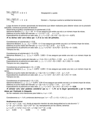 log ε − log(𝑏−𝑎)
log
1
2
< 𝑘 + 1 Despejando k, queda:
log ε − log(𝑏−𝑎)
log
1
2
− 1 < 𝑘 Donde k  N porque cuenta la cantidad de iteraciones
Luego de tener el número aproximado de iteraciones que deben realizarse para obtener raíces con la precisión
solicitada, comienza el proceso de iteración:
Observando el gráfico consideramos el subintervalo [–3,0].
Aplicamos Bolzano ƒ(–3) · ƒ(0) = –35 · 4 < 0 nos asegura que existe una raíz o un número impar de raíces.
Hallamos el punto medio del intervalo: x1 = ½ (–3) = –1,5 x1 = –1,5
Especializamos el polinomio en este valor: ƒ(–1,5) = (–1,5)3
– 2(–1,5)2
– 2(–1,5) + 4 = –0,875.
Al no darnos valor cero indica que –1,5 no es raíz del polinomio.
Consideramos el subintervalo [–1,5;0].
Aplicamos Bolzano: ƒ(–1,50) · ƒ(0) = –0,875 · 4 < 0 nos asegura que existe una raíz o un número impar de raíces.
Hallamos el punto medio del intervalo: x2 = ½ (–1,5 + 0) = –0,75 x2 = –0,75
Especializamos el polinomio en este valor: ƒ(–0,75) = (–0,75)3
– 2(–0,75)2
– 2(–0,75) + 4 = 3,953.
Tampoco es raíz.
Consideramos el subintervalo [–1,5;–0,75].
Aplicamos Bolzano ƒ(–1,5) · ƒ(–0,75) = –0,875 · 3,983 < 0 nos asegura que existe una raíz o un número impar de
raíces.
Hallamos el punto medio del intervalo: x3 = ½ [(–1,5) + (–0,75)] = –1,125 x3 = –1,125
Especializamos el polinomio en este valor: ƒ(–1,125) = (–1,125)3
– 2(–1,125)2
– 2(–1,125) + 4 = 2,295.
Tampoco es raíz y seguimos.
Consideramos el subintervalo [–1,5; –1,125].
Aplicamos Bolzano ƒ(–1,5) · ƒ(1,125) = –0,875 · 2,295 < 0 nos asegura que existe una raíz o un número impar de
raíces.
Hallamos el punto medio del intervalo: x4 = ½[(–1,5) + (–1,125)] = –1,31 x4 = –1,31
Especializamos el polinomio en este valor: ƒ(–1,31) = (–1,31)3
– 2(–1,31)2
– 2(–1,31) + 4 = 0,94.
Tampoco es raíz.
Consideramos el subintervalo [–1,5;–1,31].
Aplicamos Bolzano ƒ(–1,5) · ƒ(–1,31) = –0,875 · 0,94 <0 nos asegura que existe una raíz o un número impar de raíces.
Hallamos el punto medio del intervalo: x5 = ½[(–1,5) + (–1,31)] = –1,41 x5 = –1,41
Especializamos el polinomio en este valor: ƒ(–1,41) = (–1,41)3
– 2(–1,41)2
– 2(–1,41) + 4 = 0,04
Al obtener este valor podemos considerar que x5 = – 1,41 es la mejor aproximación y por lo tanto
damos por finalizada la búsqueda.
Se han realizado cinco iteraciones para hallar xk = x5 = –1,41.
Consideramos x5 = –1,41 y entonces decimos que  s = −√2  (–1,5; –1,31) / ƒ(–1,41) ≡ 0
Analicemos el error:
εa = |s – xk| < | ½ (bk – ak)|, donde el segundo miembro de esta desigualdad es la cota de error “”
εa = |s – x5| < |1/2 (b5 – a5)| = |1/2k+1
(b – a)|, reemplazando por los valores, tenemos:
εa = |–√2 – (–1,41)| < |½ [–1,31 – (–1,5)]| = |½ 5+1
[3 – (–3)]|
εa = 0,004 < 0,095 = 0,094
 